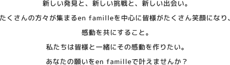 新しい発見と、新しい挑戦と、新しい出会い。たくさんの方々が集まるen familleを中心に皆様がたくさん笑顔になり、感動を共にすること。私たちは皆様と一緒にその感動を作りたい。あなたの願いをen familleで叶えませんか？